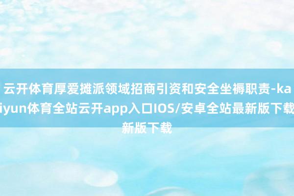 云开体育厚爱摊派领域招商引资和安全坐褥职责-kaiyun体育全站云开app入口IOS/安卓全站最新版下载