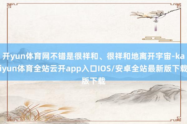 开yun体育网不错是很祥和、很祥和地离开宇宙-kaiyun体育全站云开app入口IOS/安卓全站最新版下载