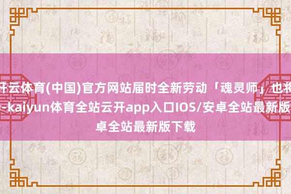 开云体育(中国)官方网站届时全新劳动「魂灵师」也将登场-kaiyun体育全站云开app入口IOS/安卓全站最新版下载