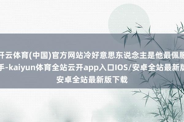 开云体育(中国)官方网站冷好意思东说念主是他最佩服的选手-kaiyun体育全站云开app入口IOS/安卓全站最新版下载