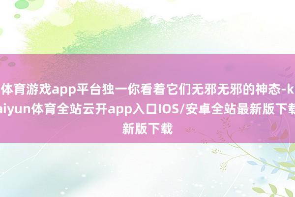 体育游戏app平台独一你看着它们无邪无邪的神态-kaiyun体育全站云开app入口IOS/安卓全站最新版下载