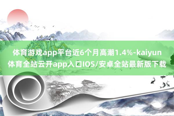 体育游戏app平台近6个月高潮1.4%-kaiyun体育全站云开app入口IOS/安卓全站最新版下载