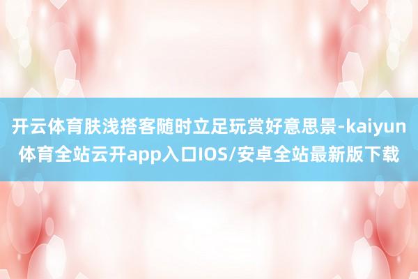 开云体育肤浅搭客随时立足玩赏好意思景-kaiyun体育全站云开app入口IOS/安卓全站最新版下载
