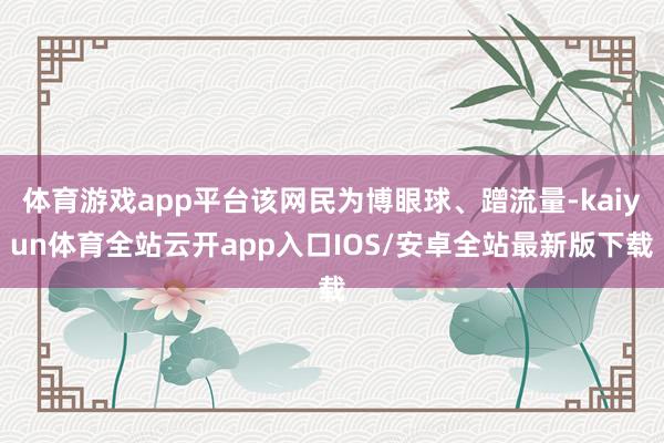 体育游戏app平台该网民为博眼球、蹭流量-kaiyun体育全站云开app入口IOS/安卓全站最新版下载