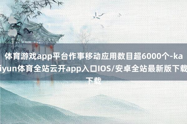 体育游戏app平台作事移动应用数目超6000个-kaiyun体育全站云开app入口IOS/安卓全站最新版下载