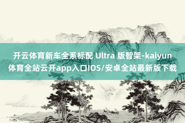 开云体育新车全系标配 Ultra 版智架-kaiyun体育全站云开app入口IOS/安卓全站最新版下载