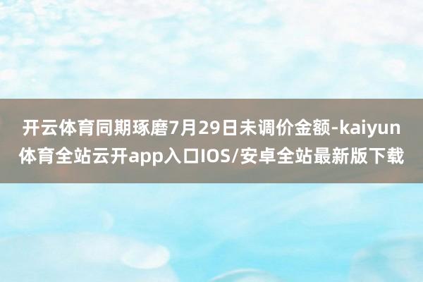 开云体育同期琢磨7月29日未调价金额-kaiyun体育全站云开app入口IOS/安卓全站最新版下载