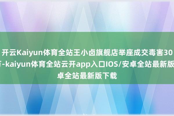 开云Kaiyun体育全站王小卤旗舰店举座成交毒害3000万-kaiyun体育全站云开app入口IOS/安卓全站最新版下载