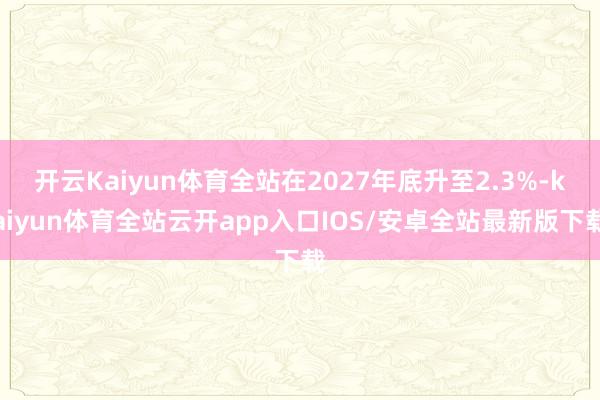 开云Kaiyun体育全站在2027年底升至2.3%-kaiyun体育全站云开app入口IOS/安卓全站最新版下载