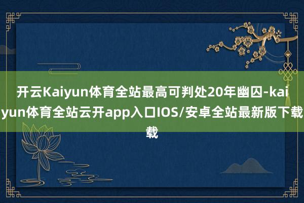 开云Kaiyun体育全站最高可判处20年幽囚-kaiyun体育全站云开app入口IOS/安卓全站最新版下载