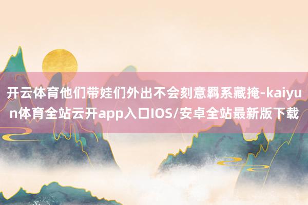 开云体育他们带娃们外出不会刻意羁系藏掩-kaiyun体育全站云开app入口IOS/安卓全站最新版下载