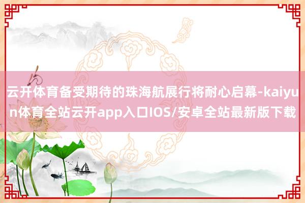 云开体育备受期待的珠海航展行将耐心启幕-kaiyun体育全站云开app入口IOS/安卓全站最新版下载