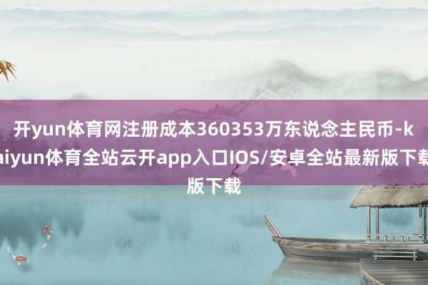 开yun体育网注册成本360353万东说念主民币-kaiyun体育全站云开app入口IOS/安卓全站最新版下载