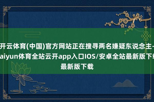 开云体育(中国)官方网站正在搜寻两名嫌疑东说念主-kaiyun体育全站云开app入口IOS/安卓全站最新版下载