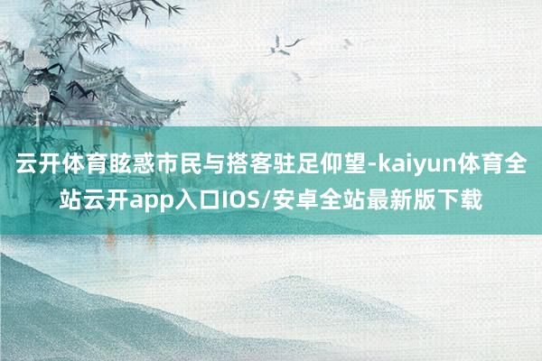 云开体育眩惑市民与搭客驻足仰望-kaiyun体育全站云开app入口IOS/安卓全站最新版下载