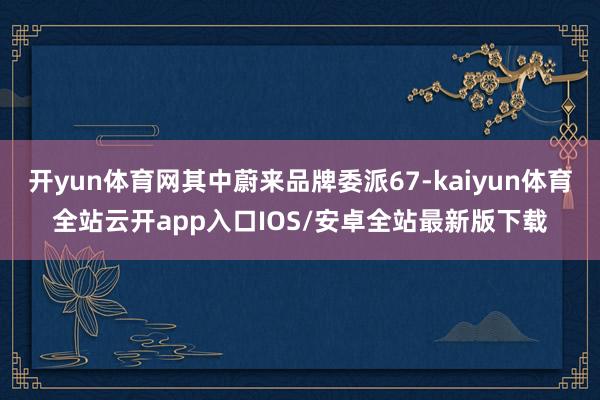 开yun体育网其中蔚来品牌委派67-kaiyun体育全站云开app入口IOS/安卓全站最新版下载