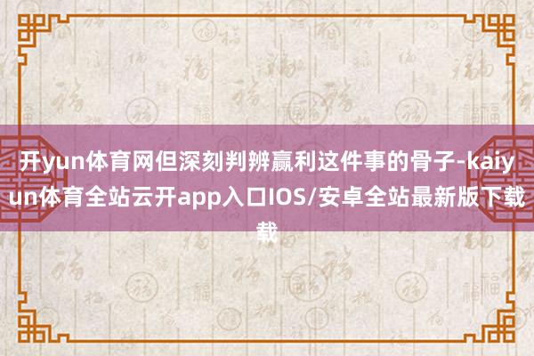 开yun体育网但深刻判辨赢利这件事的骨子-kaiyun体育全站云开app入口IOS/安卓全站最新版下载