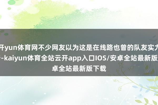 开yun体育网不少网友以为这是在线路也曾的队友实力不行-kaiyun体育全站云开app入口IOS/安卓全站最新版下载