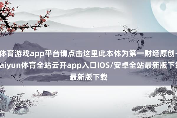 体育游戏app平台请点击这里此本体为第一财经原创-kaiyun体育全站云开app入口IOS/安卓全站最新版下载