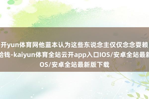开yun体育网他蓝本认为这些东说念主仅仅念念耍赖不念念给钱-kaiyun体育全站云开app入口IOS/安卓全站最新版下载