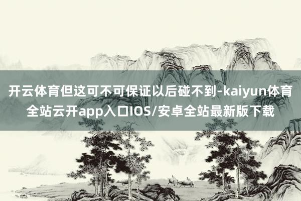 开云体育但这可不可保证以后碰不到-kaiyun体育全站云开app入口IOS/安卓全站最新版下载