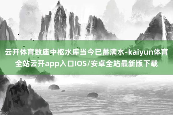 云开体育数座中枢水库当今已蓄满水-kaiyun体育全站云开app入口IOS/安卓全站最新版下载