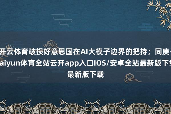 开云体育破损好意思国在AI大模子边界的把持；同庚-kaiyun体育全站云开app入口IOS/安卓全站最新版下载