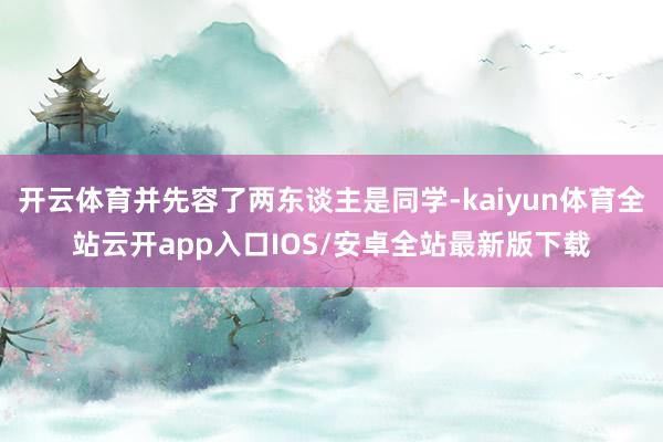 开云体育并先容了两东谈主是同学-kaiyun体育全站云开app入口IOS/安卓全站最新版下载