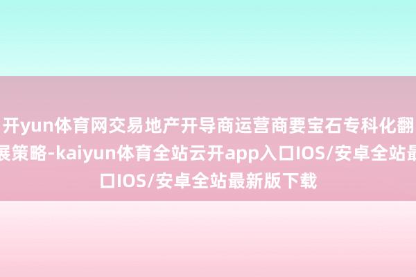 开yun体育网交易地产开导商运营商要宝石专科化翻新型的发展策略-kaiyun体育全站云开app入口IOS/安卓全站最新版下载