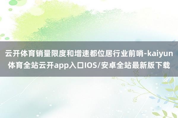 云开体育销量限度和增速都位居行业前哨-kaiyun体育全站云开app入口IOS/安卓全站最新版下载