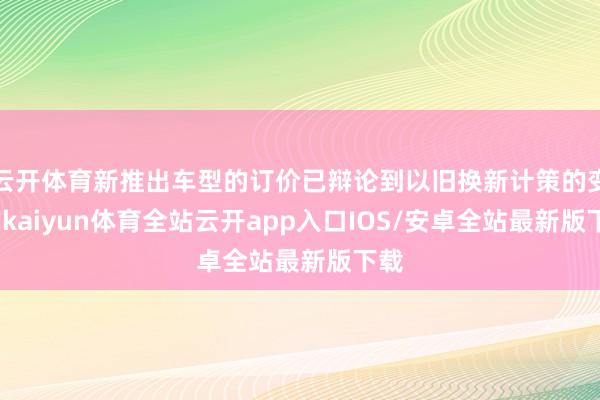 云开体育新推出车型的订价已辩论到以旧换新计策的变化-kaiyun体育全站云开app入口IOS/安卓全站最新版下载