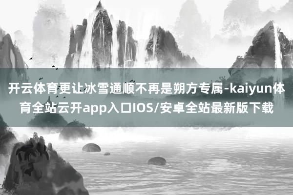 开云体育更让冰雪通顺不再是朔方专属-kaiyun体育全站云开app入口IOS/安卓全站最新版下载