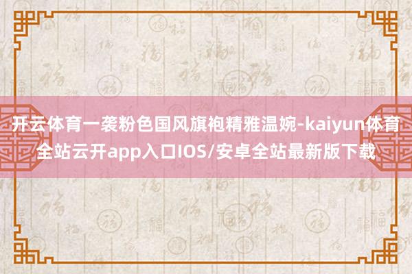 开云体育一袭粉色国风旗袍精雅温婉-kaiyun体育全站云开app入口IOS/安卓全站最新版下载