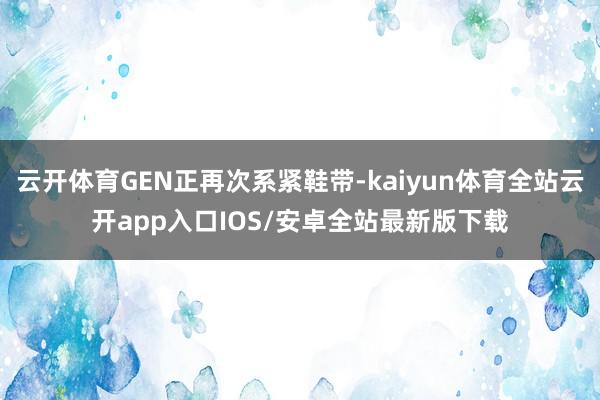 云开体育GEN正再次系紧鞋带-kaiyun体育全站云开app入口IOS/安卓全站最新版下载