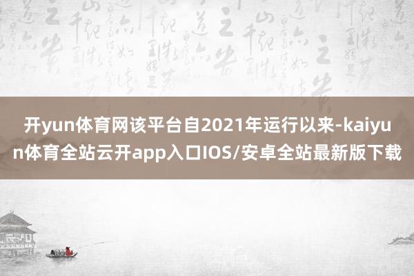开yun体育网该平台自2021年运行以来-kaiyun体育全站云开app入口IOS/安卓全站最新版下载