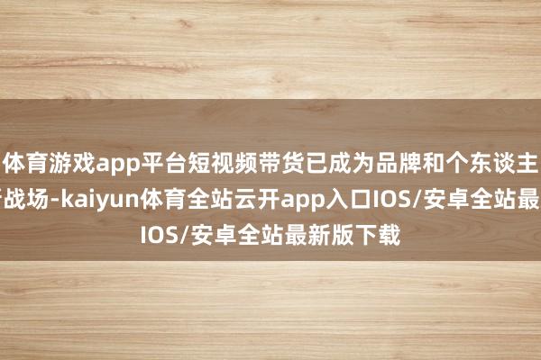 体育游戏app平台短视频带货已成为品牌和个东谈主商家的新战场-kaiyun体育全站云开app入口IOS/安卓全站最新版下载