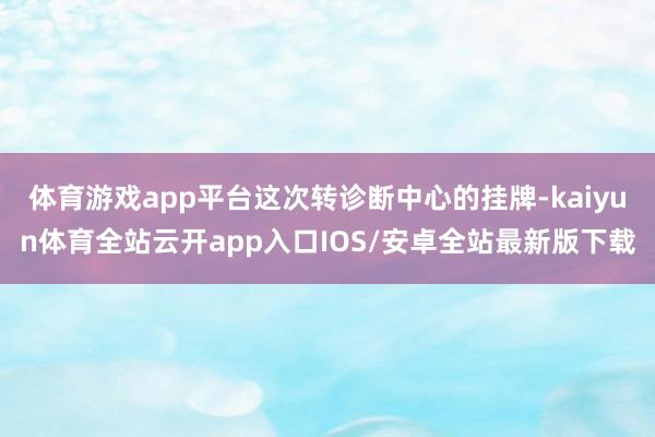 体育游戏app平台这次转诊断中心的挂牌-kaiyun体育全站云开app入口IOS/安卓全站最新版下载