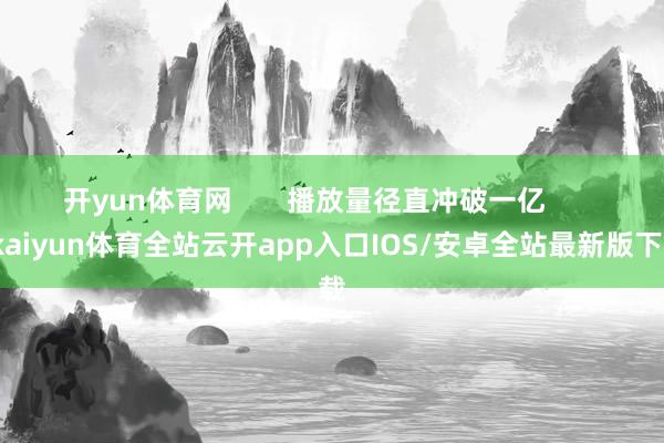 开yun体育网 播放量径直冲破一亿 -kaiyun体育全站云开app入口IOS/安卓全站最新版下载