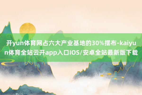 开yun体育网占六大产业基地的30%摆布-kaiyun体育全站云开app入口IOS/安卓全站最新版下载