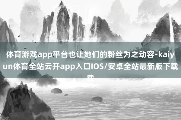 体育游戏app平台也让她们的粉丝为之动容-kaiyun体育全站云开app入口IOS/安卓全站最新版下载