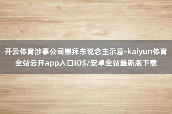 开云体育涉事公司崇拜东说念主示意-kaiyun体育全站云开app入口IOS/安卓全站最新版下载
