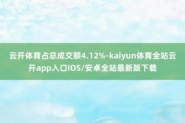 云开体育占总成交额4.12%-kaiyun体育全站云开app入口IOS/安卓全站最新版下载