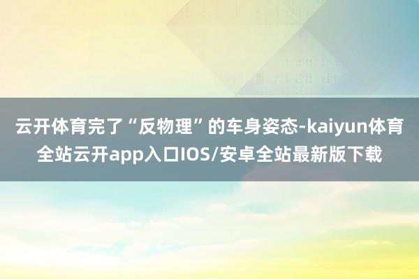 云开体育完了“反物理”的车身姿态-kaiyun体育全站云开app入口IOS/安卓全站最新版下载