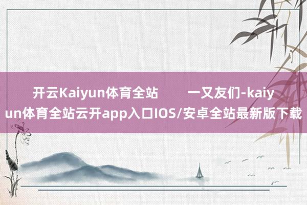 开云Kaiyun体育全站        一又友们-kaiyun体育全站云开app入口IOS/安卓全站最新版下载