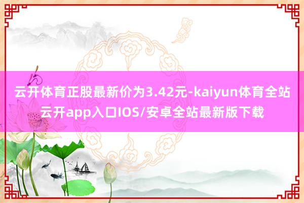 云开体育正股最新价为3.42元-kaiyun体育全站云开app入口IOS/安卓全站最新版下载