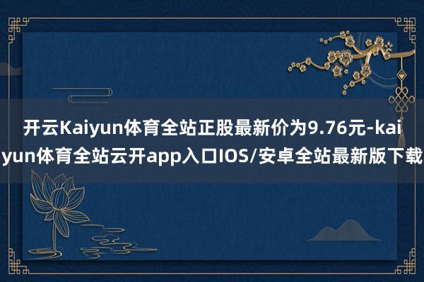 开云Kaiyun体育全站正股最新价为9.76元-kaiyun体育全站云开app入口IOS/安卓全站最新版下载