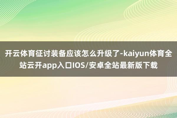 开云体育征讨装备应该怎么升级了-kaiyun体育全站云开app入口IOS/安卓全站最新版下载