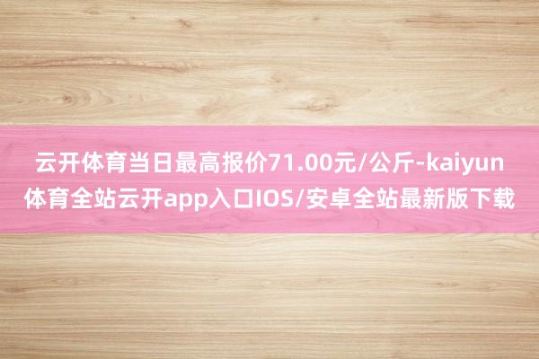 云开体育当日最高报价71.00元/公斤-kaiyun体育全站云开app入口IOS/安卓全站最新版下载