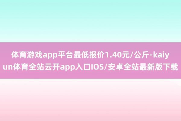 体育游戏app平台最低报价1.40元/公斤-kaiyun体育全站云开app入口IOS/安卓全站最新版下载
