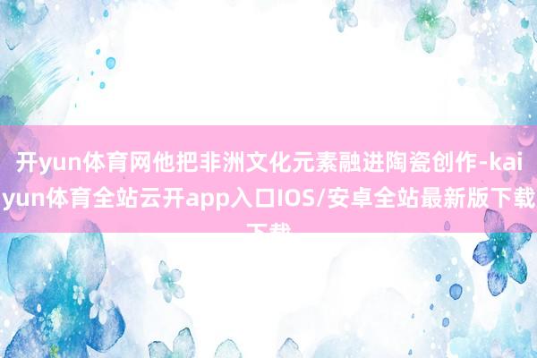 开yun体育网他把非洲文化元素融进陶瓷创作-kaiyun体育全站云开app入口IOS/安卓全站最新版下载